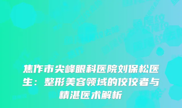 焦作市尖峰眼科医院刘保松医生:整形美容领域的佼佼者与精湛医术解析