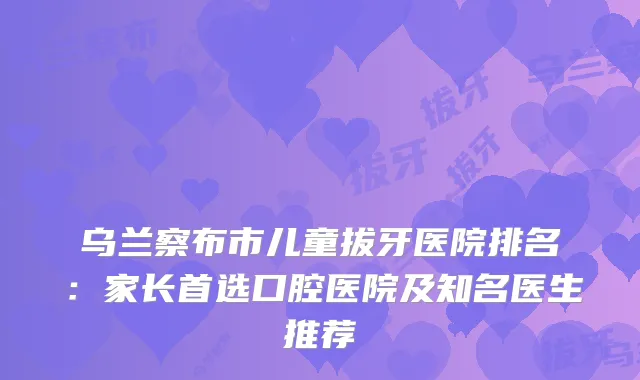 乌兰察布市儿童拔牙医院排名:家长首选口腔医院及知名医生推荐