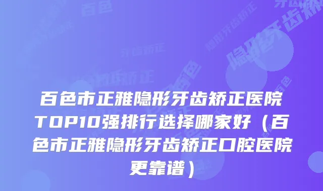 百色市正雅隐形牙齿矫正医院TOP10强排行选择哪家好（百色市正雅隐形牙齿矫正口腔医院更靠谱）