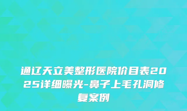 通辽天立美整形医院价目表2025详细曝光-鼻子上毛孔洞修复案例