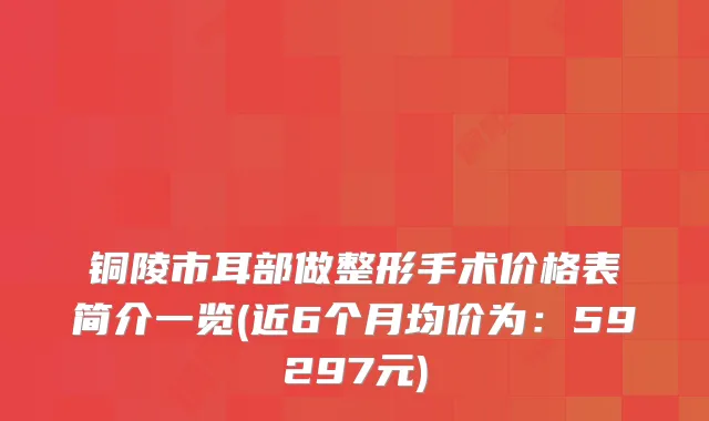 铜陵市耳部做整形手术价格表简介一览(近6个月均价为：59297元)