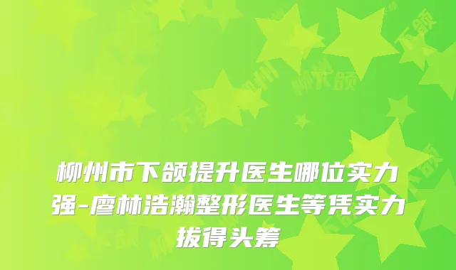 柳州市下颌提升医生哪位实力强-廖林浩瀚整形医生等凭实力拔得头筹