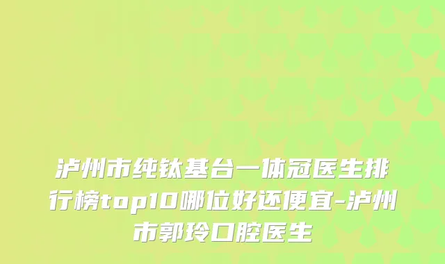 泸州市纯钛基台一体冠医生排行榜top10哪位好还便宜-泸州市郭玲口腔医生
