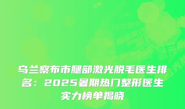 乌兰察布市腿部激光脱毛医生排名:2025暑期热门整形医生实力榜单揭晓