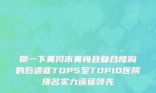 聊一下黄冈市黄梅县复合隆胸的后遗症TOP5至TOP10医院排名实力遥遥领先