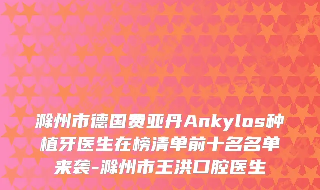 滁州市德国费亚丹Ankylos种植牙医生在榜清单前十名名单来袭-滁州市王洪口腔医生