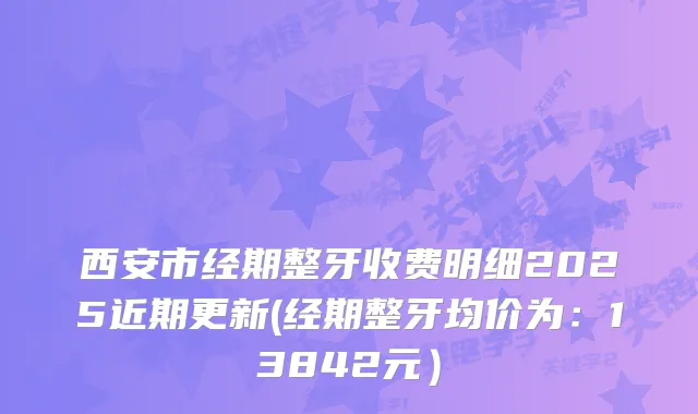 西安市经期整牙收费明细2025近期更新(经期整牙均价为：13842元）