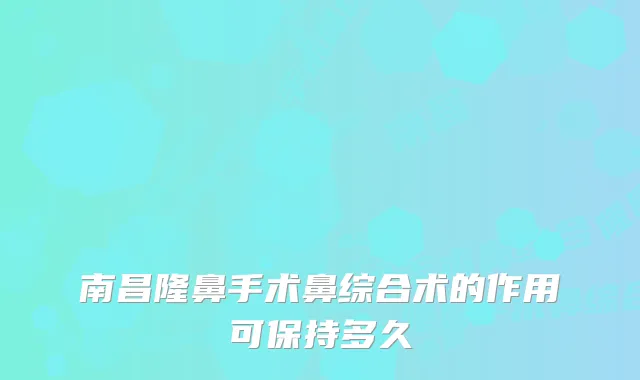 南昌隆鼻手术鼻综合术的作用可保持多久