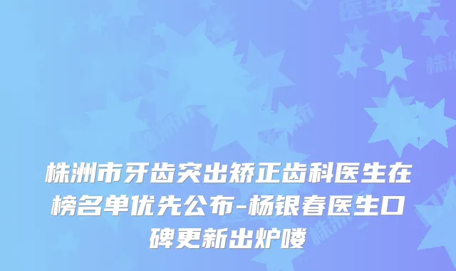 株洲市牙齿突出矫正齿科医生在榜名单优先公布-杨银春医生口碑更新出炉喽