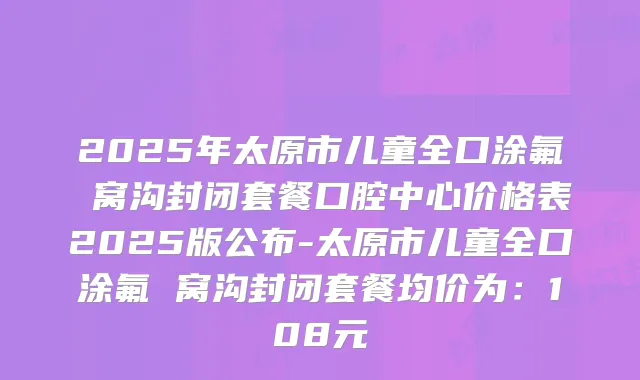 2025年太原市儿童全口涂氟 窝沟封闭套餐口腔中心价格表2025版公布-太原市儿童全口涂氟 窝沟封闭套餐均价为：108元