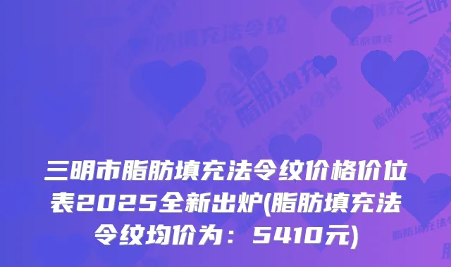 三明市脂肪填充法令纹价格价位表2025全新出炉(脂肪填充法令纹均价为：5410元)