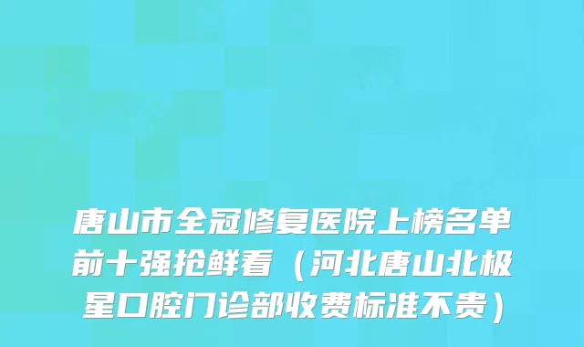 唐山市全冠修复医院上榜名单前十强抢鲜看（河北唐山北极星口腔门诊部收费标准不贵）