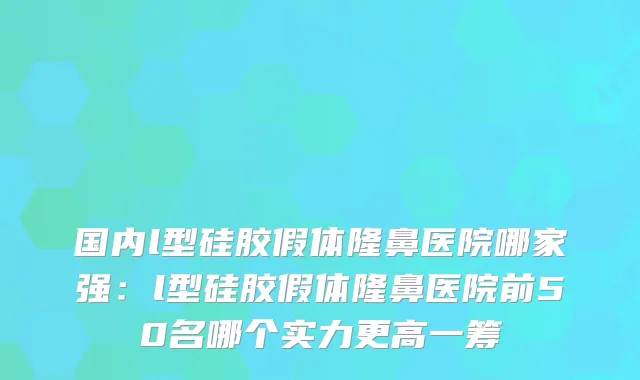 国内l型硅胶假体隆鼻医院哪家强:l型硅胶假体隆鼻医院前50名哪个实力更高一筹