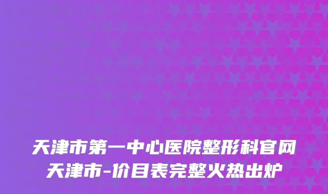 天津市第一中心医院整形科官网天津市-价目表完整火热出炉