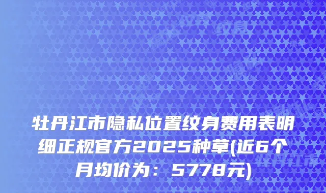 牡丹江市隐私位置纹身费用表明细正规官方2025种草(近6个月均价为：5778元)
