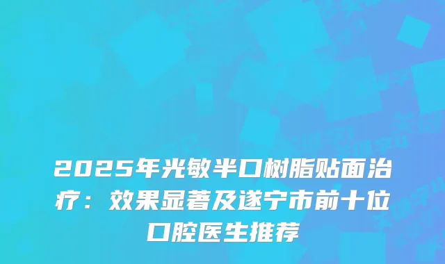 2025年光敏半口树脂贴面：效果显著及遂宁市前十位口腔医生推荐