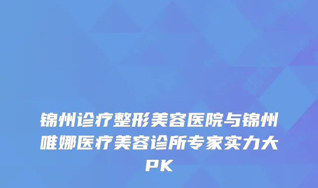 锦州诊疗整形美容医院与锦州唯娜医疗美容诊所专家实力大PK