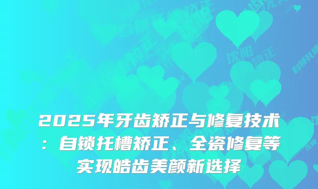 2025年牙齿矫正与修复技术：自锁托槽矫正、全瓷修复等实现皓齿美颜新选择