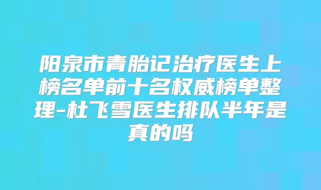 阳泉市青胎记医生上榜名单前十名榜单整理-杜飞雪医生排队半年是真的吗