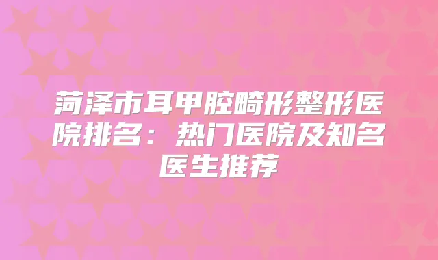 菏泽市耳甲腔畸形整形医院排名：热门医院及知名医生推荐