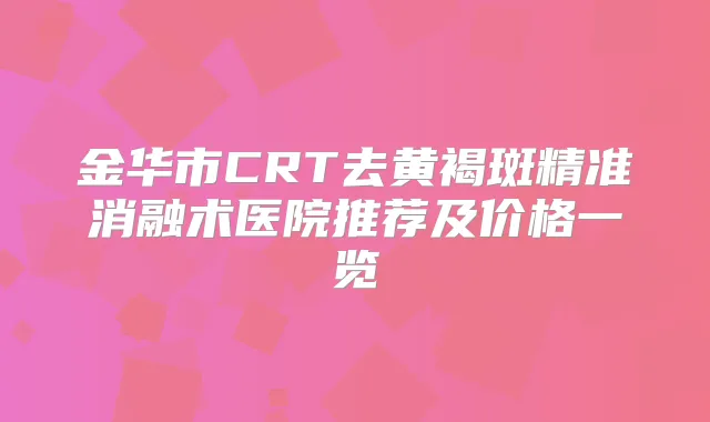 金华市CRT去黄褐斑精准消融术医院推荐及价格一览