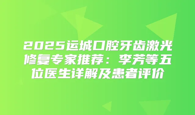 2025运城口腔牙齿激光修复专家推荐:李芳等五位医生详解及患者评价
