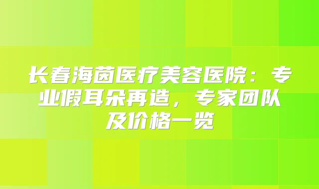 长春海茵医疗美容医院:专业假耳朵再造,专家团队及价格一览