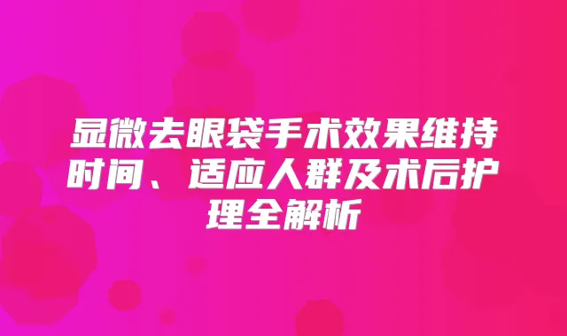 显微去眼袋手术效果维持时间、适应人群及术后护理全解析