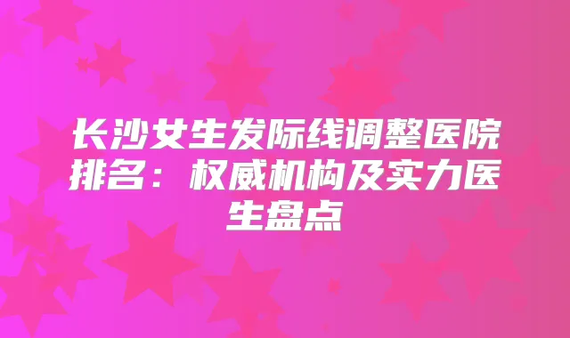 长沙女生发际线调整医院排名：机构及实力医生盘点
