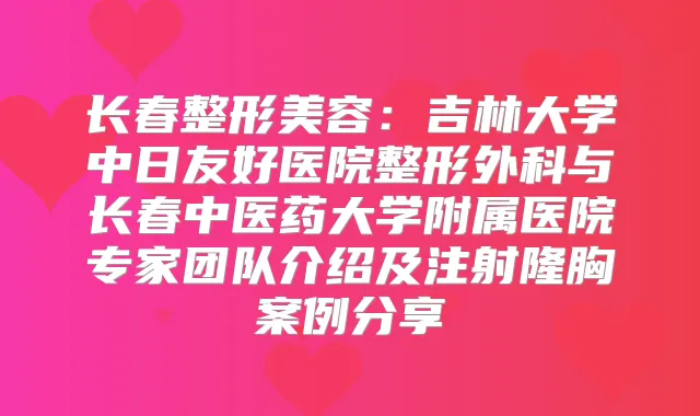 长春整形美容：吉林大学中日友好医院整形外科与长春中医药大学附属医院专家团队介绍及注射隆胸案例分享