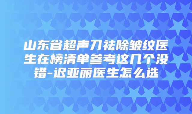 山东省超声刀祛除皱纹医生在榜清单参考这几个没错-迟亚丽医生怎么选