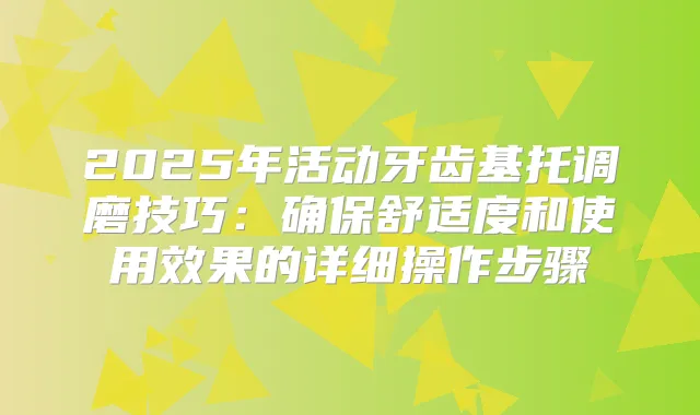 2025年活动牙齿基托调磨技巧:舒适度和使用效果的详细操作步骤