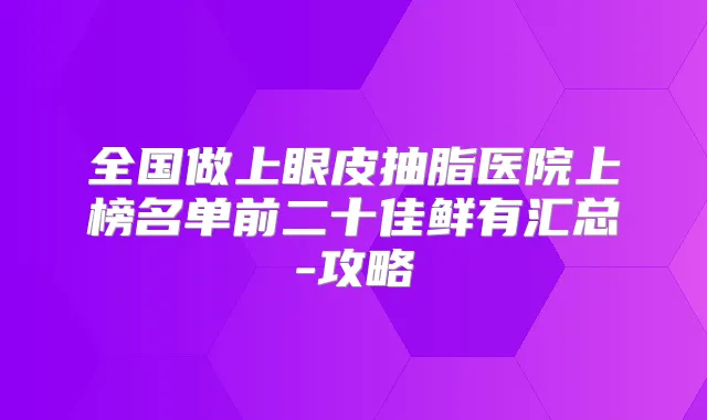 全国做上眼皮抽脂医院上榜名单前二十佳鲜有汇总-攻略