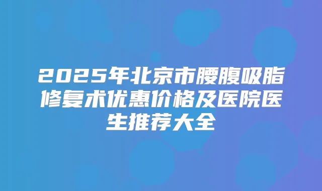 2025年北京市腰腹吸脂修复术优惠价格及医院医生推荐大全