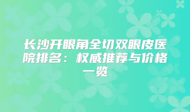 长沙开眼角全切双眼皮医院排名:推荐与价格一览