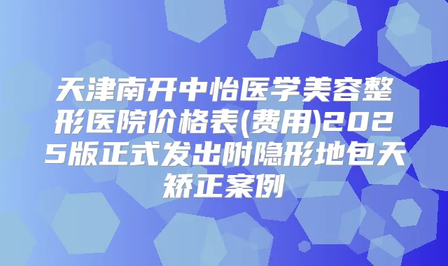 天津南开中怡医学美容整形医院价格表(费用)2025版正式发出附隐形地包天矫正案例
