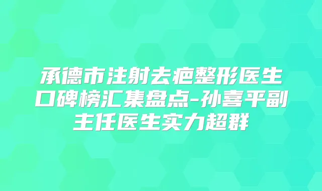 承德市注射去疤整形医生口碑榜汇集盘点-孙喜平副主任医生实力超群