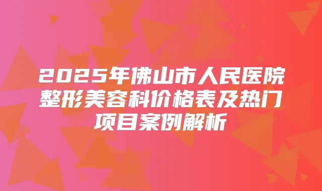 2025年佛山市人民医院整形美容科价格表及热门项目案例解析