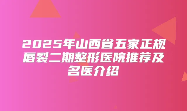 2025年山西省五家正规唇裂二期整形医院推荐及名医介绍