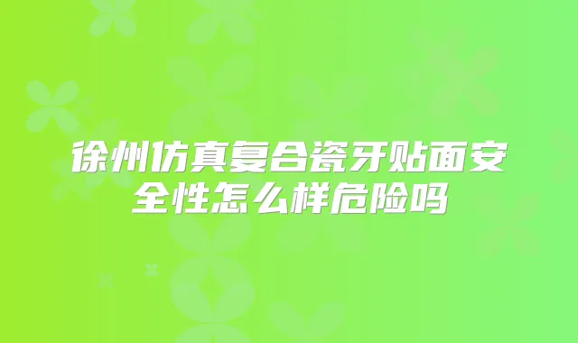 徐州仿真复合瓷牙贴面安全性怎么样危险吗