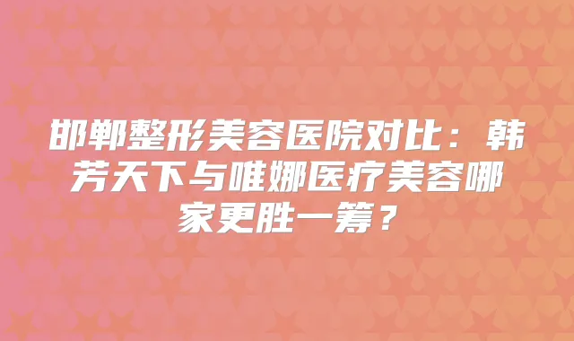 邯郸整形美容医院对比：韩芳天下与唯娜医疗美容哪家更胜一筹？