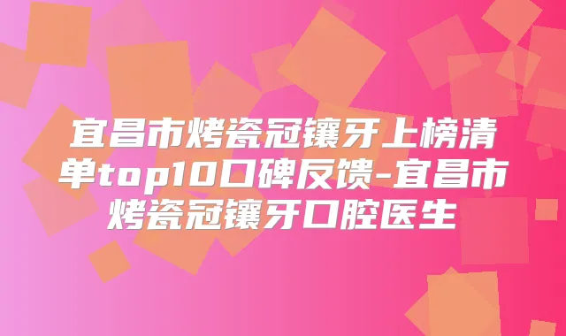 宜昌市烤瓷冠镶牙上榜清单top10口碑反馈-宜昌市烤瓷冠镶牙口腔医生