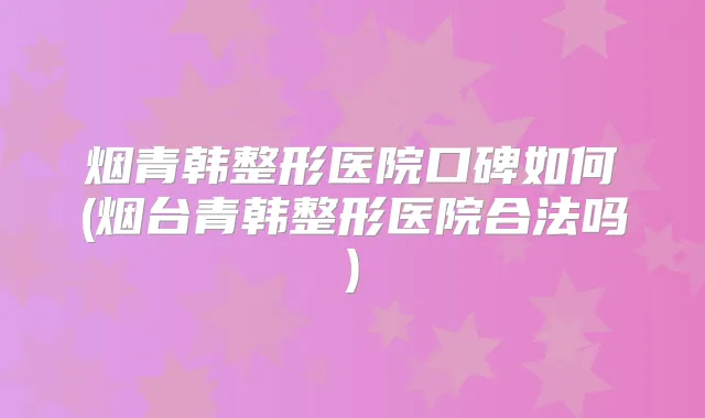 烟青韩整形医院口碑如何(烟台青韩整形医院合法吗)