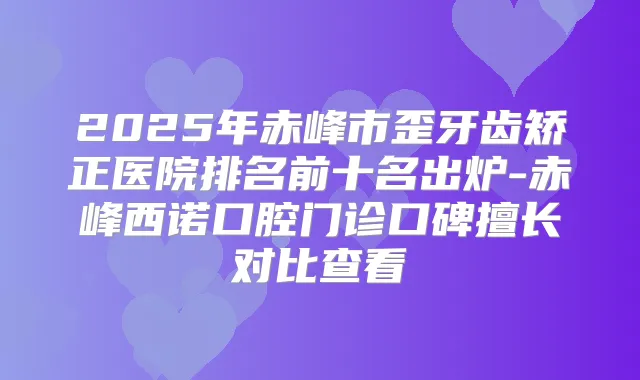 2025年赤峰市歪牙齿矫正医院排名前十名出炉-赤峰西诺口腔门诊口碑擅长对比查看