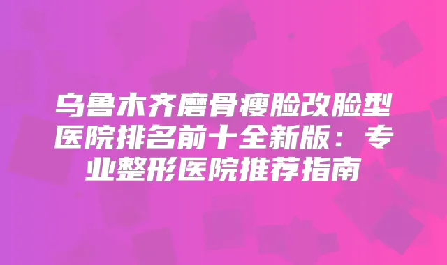 乌鲁木齐磨骨瘦脸改脸型医院排名前十全新版：专业整形医院推荐指南