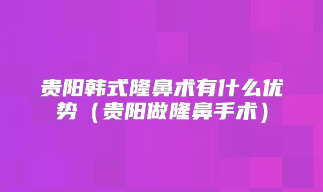 贵阳韩式隆鼻术有什么优势（贵阳做隆鼻手术）