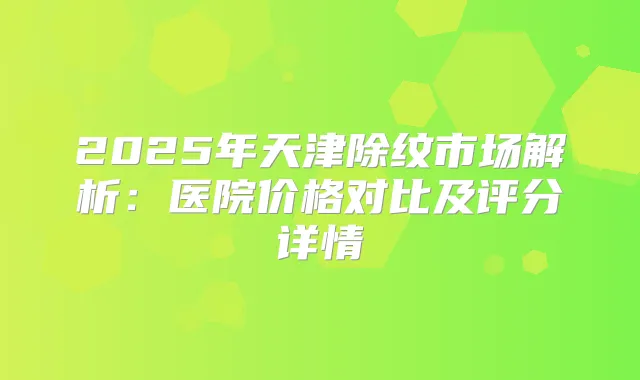 2025年天津除纹市场解析:医院价格对比及评分详情