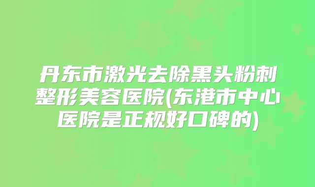 丹东市激光去除黑头粉刺整形美容医院(东港市中心医院是正规好口碑的)