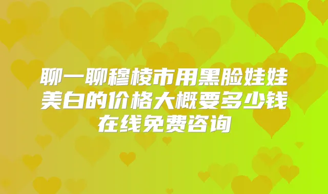 聊一聊穆棱市用黑脸娃娃美白的价格大概要多少钱在线免费咨询
