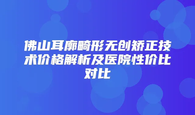 佛山耳廓畸形无创矫正技术价格解析及医院性价比对比